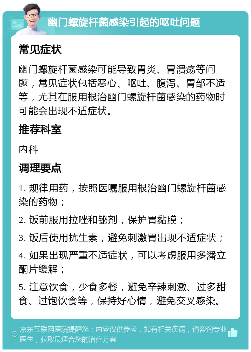 幽门螺旋杆菌感染引起的呕吐问题 常见症状 幽门螺旋杆菌感染可能导致胃炎、胃溃疡等问题，常见症状包括恶心、呕吐、腹泻、胃部不适等，尤其在服用根治幽门螺旋杆菌感染的药物时可能会出现不适症状。 推荐科室 内科 调理要点 1. 规律用药，按照医嘱服用根治幽门螺旋杆菌感染的药物； 2. 饭前服用拉唑和铋剂，保护胃黏膜； 3. 饭后使用抗生素，避免刺激胃出现不适症状； 4. 如果出现严重不适症状，可以考虑服用多潘立酮片缓解； 5. 注意饮食，少食多餐，避免辛辣刺激、过多甜食、过饱饮食等，保持好心情，避免交叉感染。