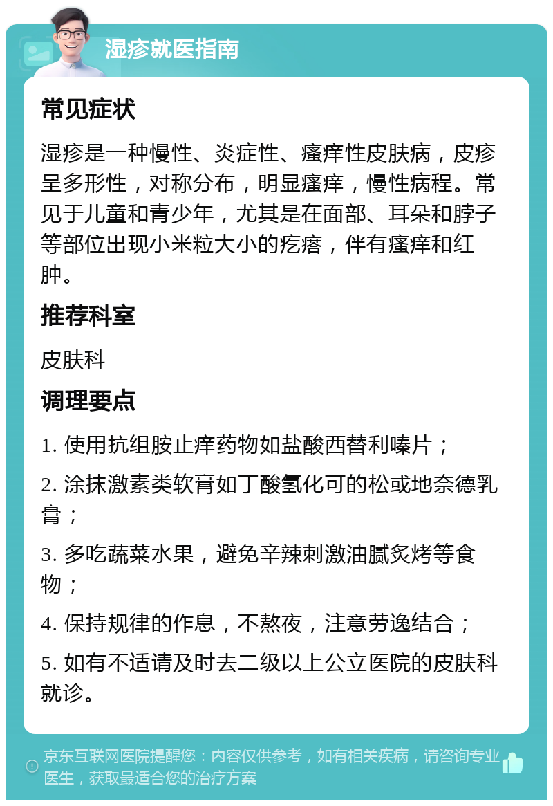 湿疹就医指南 常见症状 湿疹是一种慢性、炎症性、瘙痒性皮肤病，皮疹呈多形性，对称分布，明显瘙痒，慢性病程。常见于儿童和青少年，尤其是在面部、耳朵和脖子等部位出现小米粒大小的疙瘩，伴有瘙痒和红肿。 推荐科室 皮肤科 调理要点 1. 使用抗组胺止痒药物如盐酸西替利嗪片； 2. 涂抹激素类软膏如丁酸氢化可的松或地奈德乳膏； 3. 多吃蔬菜水果，避免辛辣刺激油腻炙烤等食物； 4. 保持规律的作息，不熬夜，注意劳逸结合； 5. 如有不适请及时去二级以上公立医院的皮肤科就诊。