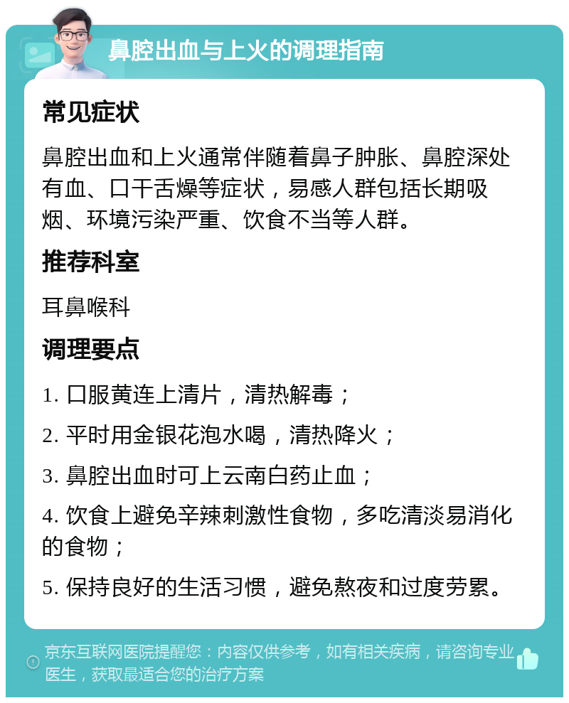 鼻腔出血与上火的调理指南 常见症状 鼻腔出血和上火通常伴随着鼻子肿胀、鼻腔深处有血、口干舌燥等症状，易感人群包括长期吸烟、环境污染严重、饮食不当等人群。 推荐科室 耳鼻喉科 调理要点 1. 口服黄连上清片，清热解毒； 2. 平时用金银花泡水喝，清热降火； 3. 鼻腔出血时可上云南白药止血； 4. 饮食上避免辛辣刺激性食物，多吃清淡易消化的食物； 5. 保持良好的生活习惯，避免熬夜和过度劳累。