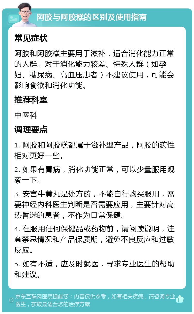 阿胶与阿胶糕的区别及使用指南 常见症状 阿胶和阿胶糕主要用于滋补，适合消化能力正常的人群。对于消化能力较差、特殊人群（如孕妇、糖尿病、高血压患者）不建议使用，可能会影响食欲和消化功能。 推荐科室 中医科 调理要点 1. 阿胶和阿胶糕都属于滋补型产品，阿胶的药性相对更好一些。 2. 如果有胃病，消化功能正常，可以少量服用观察一下。 3. 安宫牛黄丸是处方药，不能自行购买服用，需要神经内科医生判断是否需要应用，主要针对高热昏迷的患者，不作为日常保健。 4. 在服用任何保健品或药物前，请阅读说明，注意禁忌情况和产品保质期，避免不良反应和过敏反应。 5. 如有不适，应及时就医，寻求专业医生的帮助和建议。