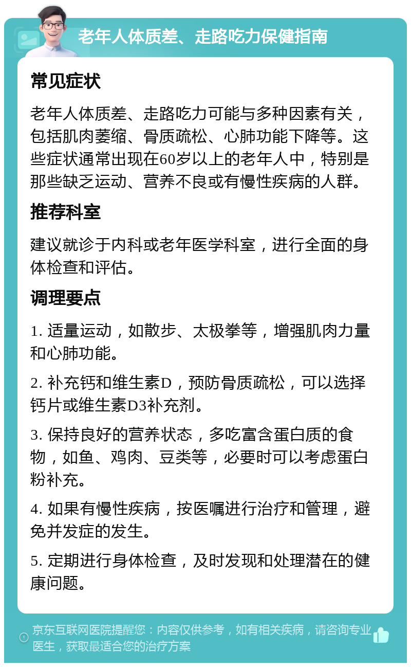 老年人体质差、走路吃力保健指南 常见症状 老年人体质差、走路吃力可能与多种因素有关，包括肌肉萎缩、骨质疏松、心肺功能下降等。这些症状通常出现在60岁以上的老年人中，特别是那些缺乏运动、营养不良或有慢性疾病的人群。 推荐科室 建议就诊于内科或老年医学科室，进行全面的身体检查和评估。 调理要点 1. 适量运动，如散步、太极拳等，增强肌肉力量和心肺功能。 2. 补充钙和维生素D，预防骨质疏松，可以选择钙片或维生素D3补充剂。 3. 保持良好的营养状态，多吃富含蛋白质的食物，如鱼、鸡肉、豆类等，必要时可以考虑蛋白粉补充。 4. 如果有慢性疾病，按医嘱进行治疗和管理，避免并发症的发生。 5. 定期进行身体检查，及时发现和处理潜在的健康问题。