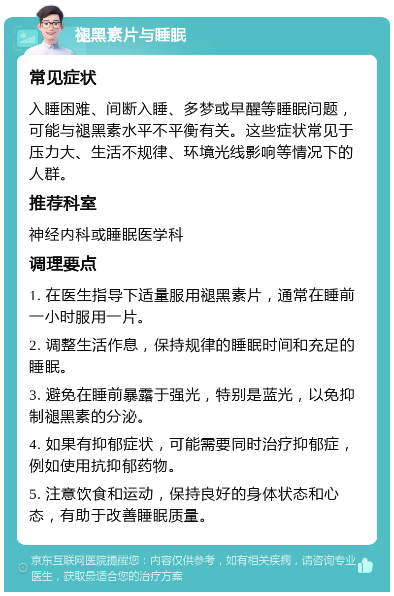 褪黑素片与睡眠 常见症状 入睡困难、间断入睡、多梦或早醒等睡眠问题，可能与褪黑素水平不平衡有关。这些症状常见于压力大、生活不规律、环境光线影响等情况下的人群。 推荐科室 神经内科或睡眠医学科 调理要点 1. 在医生指导下适量服用褪黑素片，通常在睡前一小时服用一片。 2. 调整生活作息，保持规律的睡眠时间和充足的睡眠。 3. 避免在睡前暴露于强光，特别是蓝光，以免抑制褪黑素的分泌。 4. 如果有抑郁症状，可能需要同时治疗抑郁症，例如使用抗抑郁药物。 5. 注意饮食和运动，保持良好的身体状态和心态，有助于改善睡眠质量。