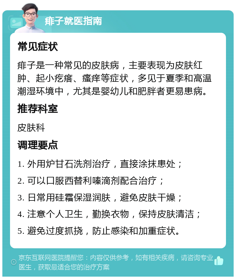 痱子就医指南 常见症状 痱子是一种常见的皮肤病，主要表现为皮肤红肿、起小疙瘩、瘙痒等症状，多见于夏季和高温潮湿环境中，尤其是婴幼儿和肥胖者更易患病。 推荐科室 皮肤科 调理要点 1. 外用炉甘石洗剂治疗，直接涂抹患处； 2. 可以口服西替利嗪滴剂配合治疗； 3. 日常用硅霜保湿润肤，避免皮肤干燥； 4. 注意个人卫生，勤换衣物，保持皮肤清洁； 5. 避免过度抓挠，防止感染和加重症状。