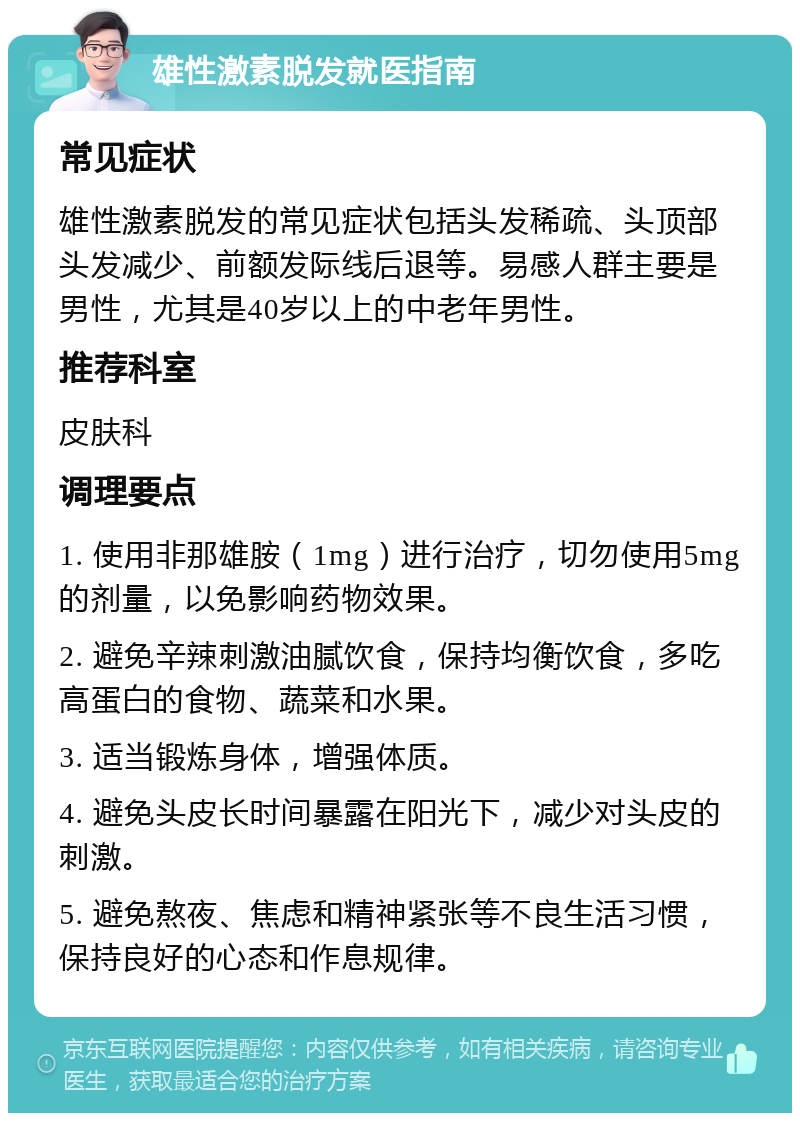 雄性激素脱发就医指南 常见症状 雄性激素脱发的常见症状包括头发稀疏、头顶部头发减少、前额发际线后退等。易感人群主要是男性，尤其是40岁以上的中老年男性。 推荐科室 皮肤科 调理要点 1. 使用非那雄胺（1mg）进行治疗，切勿使用5mg的剂量，以免影响药物效果。 2. 避免辛辣刺激油腻饮食，保持均衡饮食，多吃高蛋白的食物、蔬菜和水果。 3. 适当锻炼身体，增强体质。 4. 避免头皮长时间暴露在阳光下，减少对头皮的刺激。 5. 避免熬夜、焦虑和精神紧张等不良生活习惯，保持良好的心态和作息规律。