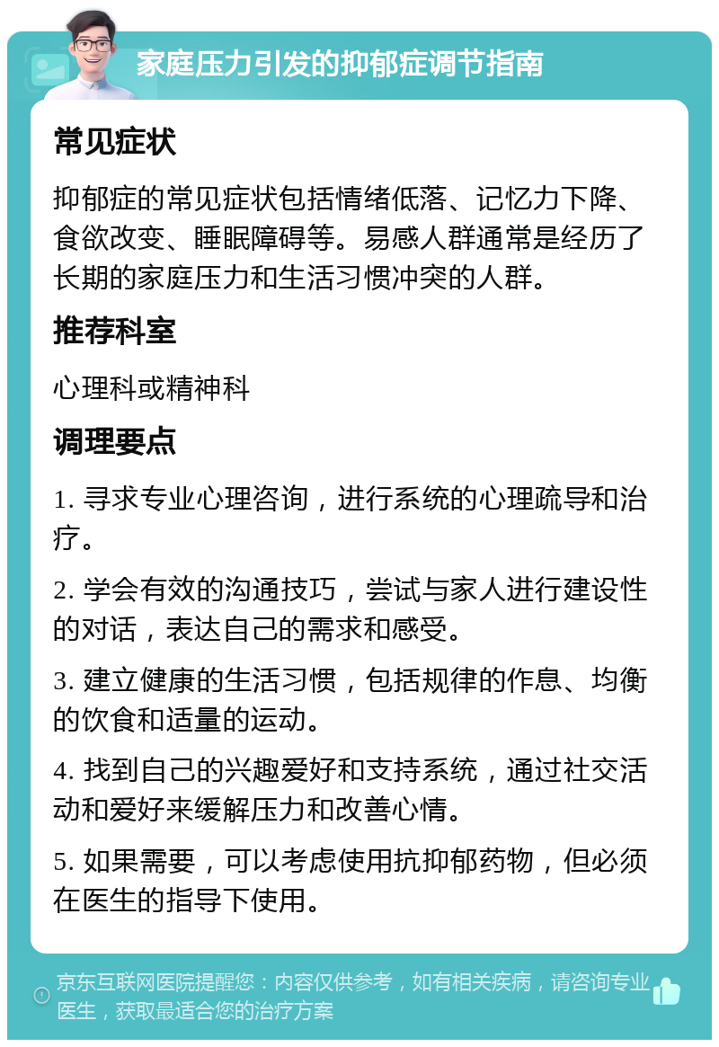 家庭压力引发的抑郁症调节指南 常见症状 抑郁症的常见症状包括情绪低落、记忆力下降、食欲改变、睡眠障碍等。易感人群通常是经历了长期的家庭压力和生活习惯冲突的人群。 推荐科室 心理科或精神科 调理要点 1. 寻求专业心理咨询，进行系统的心理疏导和治疗。 2. 学会有效的沟通技巧，尝试与家人进行建设性的对话，表达自己的需求和感受。 3. 建立健康的生活习惯，包括规律的作息、均衡的饮食和适量的运动。 4. 找到自己的兴趣爱好和支持系统，通过社交活动和爱好来缓解压力和改善心情。 5. 如果需要，可以考虑使用抗抑郁药物，但必须在医生的指导下使用。