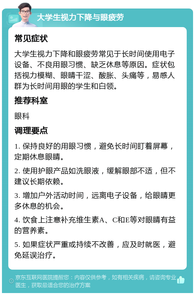 大学生视力下降与眼疲劳 常见症状 大学生视力下降和眼疲劳常见于长时间使用电子设备、不良用眼习惯、缺乏休息等原因。症状包括视力模糊、眼睛干涩、酸胀、头痛等，易感人群为长时间用眼的学生和白领。 推荐科室 眼科 调理要点 1. 保持良好的用眼习惯，避免长时间盯着屏幕，定期休息眼睛。 2. 使用护眼产品如洗眼液，缓解眼部不适，但不建议长期依赖。 3. 增加户外活动时间，远离电子设备，给眼睛更多休息的机会。 4. 饮食上注意补充维生素A、C和E等对眼睛有益的营养素。 5. 如果症状严重或持续不改善，应及时就医，避免延误治疗。