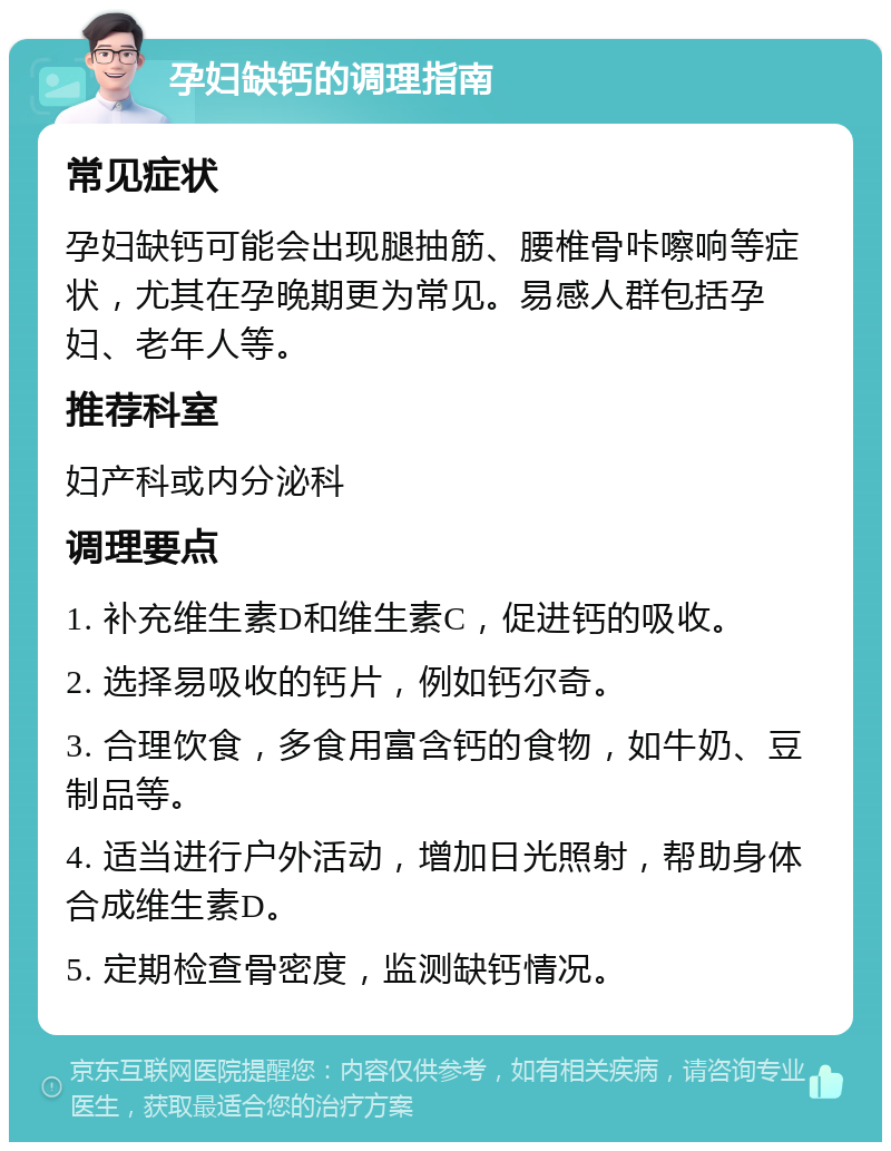 孕妇缺钙的调理指南 常见症状 孕妇缺钙可能会出现腿抽筋、腰椎骨咔嚓响等症状，尤其在孕晚期更为常见。易感人群包括孕妇、老年人等。 推荐科室 妇产科或内分泌科 调理要点 1. 补充维生素D和维生素C，促进钙的吸收。 2. 选择易吸收的钙片，例如钙尔奇。 3. 合理饮食，多食用富含钙的食物，如牛奶、豆制品等。 4. 适当进行户外活动，增加日光照射，帮助身体合成维生素D。 5. 定期检查骨密度，监测缺钙情况。