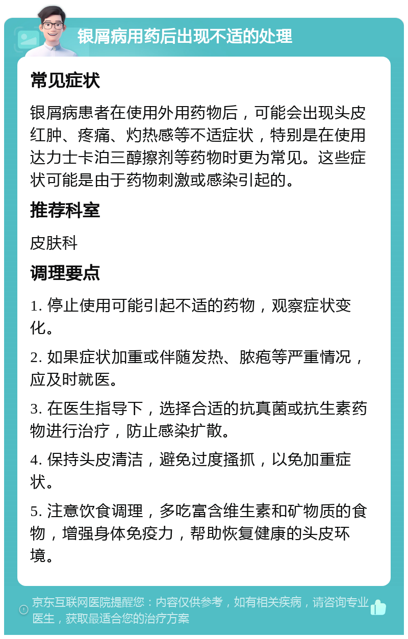 银屑病用药后出现不适的处理 常见症状 银屑病患者在使用外用药物后，可能会出现头皮红肿、疼痛、灼热感等不适症状，特别是在使用达力士卡泊三醇擦剂等药物时更为常见。这些症状可能是由于药物刺激或感染引起的。 推荐科室 皮肤科 调理要点 1. 停止使用可能引起不适的药物，观察症状变化。 2. 如果症状加重或伴随发热、脓疱等严重情况，应及时就医。 3. 在医生指导下，选择合适的抗真菌或抗生素药物进行治疗，防止感染扩散。 4. 保持头皮清洁，避免过度搔抓，以免加重症状。 5. 注意饮食调理，多吃富含维生素和矿物质的食物，增强身体免疫力，帮助恢复健康的头皮环境。