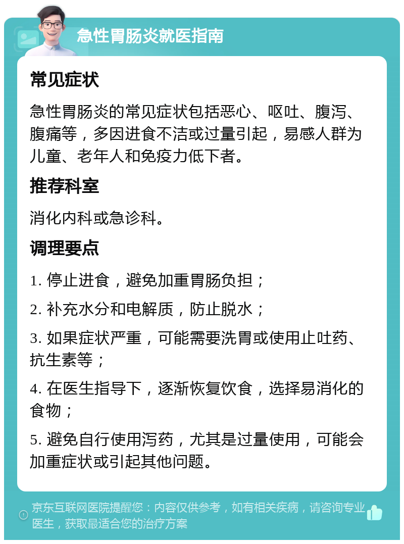 急性胃肠炎就医指南 常见症状 急性胃肠炎的常见症状包括恶心、呕吐、腹泻、腹痛等，多因进食不洁或过量引起，易感人群为儿童、老年人和免疫力低下者。 推荐科室 消化内科或急诊科。 调理要点 1. 停止进食，避免加重胃肠负担； 2. 补充水分和电解质，防止脱水； 3. 如果症状严重，可能需要洗胃或使用止吐药、抗生素等； 4. 在医生指导下，逐渐恢复饮食，选择易消化的食物； 5. 避免自行使用泻药，尤其是过量使用，可能会加重症状或引起其他问题。