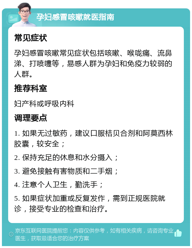 孕妇感冒咳嗽就医指南 常见症状 孕妇感冒咳嗽常见症状包括咳嗽、喉咙痛、流鼻涕、打喷嚏等，易感人群为孕妇和免疫力较弱的人群。 推荐科室 妇产科或呼吸内科 调理要点 1. 如果无过敏药，建议口服桔贝合剂和阿莫西林胶囊，较安全； 2. 保持充足的休息和水分摄入； 3. 避免接触有害物质和二手烟； 4. 注意个人卫生，勤洗手； 5. 如果症状加重或反复发作，需到正规医院就诊，接受专业的检查和治疗。