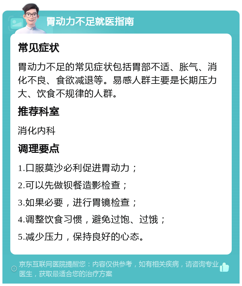 胃动力不足就医指南 常见症状 胃动力不足的常见症状包括胃部不适、胀气、消化不良、食欲减退等。易感人群主要是长期压力大、饮食不规律的人群。 推荐科室 消化内科 调理要点 1.口服莫沙必利促进胃动力； 2.可以先做钡餐造影检查； 3.如果必要，进行胃镜检查； 4.调整饮食习惯，避免过饱、过饿； 5.减少压力，保持良好的心态。