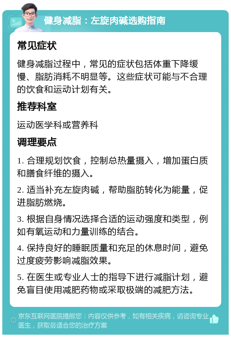 健身减脂：左旋肉碱选购指南 常见症状 健身减脂过程中，常见的症状包括体重下降缓慢、脂肪消耗不明显等。这些症状可能与不合理的饮食和运动计划有关。 推荐科室 运动医学科或营养科 调理要点 1. 合理规划饮食，控制总热量摄入，增加蛋白质和膳食纤维的摄入。 2. 适当补充左旋肉碱，帮助脂肪转化为能量，促进脂肪燃烧。 3. 根据自身情况选择合适的运动强度和类型，例如有氧运动和力量训练的结合。 4. 保持良好的睡眠质量和充足的休息时间，避免过度疲劳影响减脂效果。 5. 在医生或专业人士的指导下进行减脂计划，避免盲目使用减肥药物或采取极端的减肥方法。