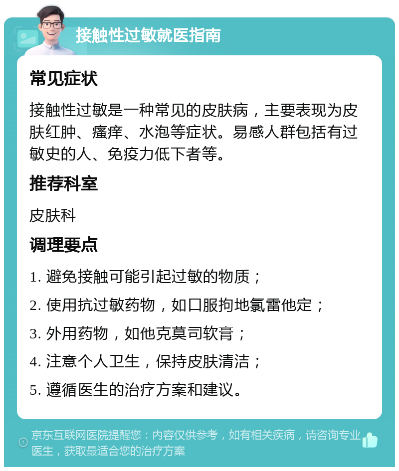 接触性过敏就医指南 常见症状 接触性过敏是一种常见的皮肤病，主要表现为皮肤红肿、瘙痒、水泡等症状。易感人群包括有过敏史的人、免疫力低下者等。 推荐科室 皮肤科 调理要点 1. 避免接触可能引起过敏的物质； 2. 使用抗过敏药物，如口服拘地氯雷他定； 3. 外用药物，如他克莫司软膏； 4. 注意个人卫生，保持皮肤清洁； 5. 遵循医生的治疗方案和建议。