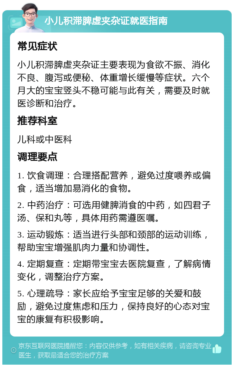 小儿积滞脾虚夹杂证就医指南 常见症状 小儿积滞脾虚夹杂证主要表现为食欲不振、消化不良、腹泻或便秘、体重增长缓慢等症状。六个月大的宝宝竖头不稳可能与此有关，需要及时就医诊断和治疗。 推荐科室 儿科或中医科 调理要点 1. 饮食调理：合理搭配营养，避免过度喂养或偏食，适当增加易消化的食物。 2. 中药治疗：可选用健脾消食的中药，如四君子汤、保和丸等，具体用药需遵医嘱。 3. 运动锻炼：适当进行头部和颈部的运动训练，帮助宝宝增强肌肉力量和协调性。 4. 定期复查：定期带宝宝去医院复查，了解病情变化，调整治疗方案。 5. 心理疏导：家长应给予宝宝足够的关爱和鼓励，避免过度焦虑和压力，保持良好的心态对宝宝的康复有积极影响。