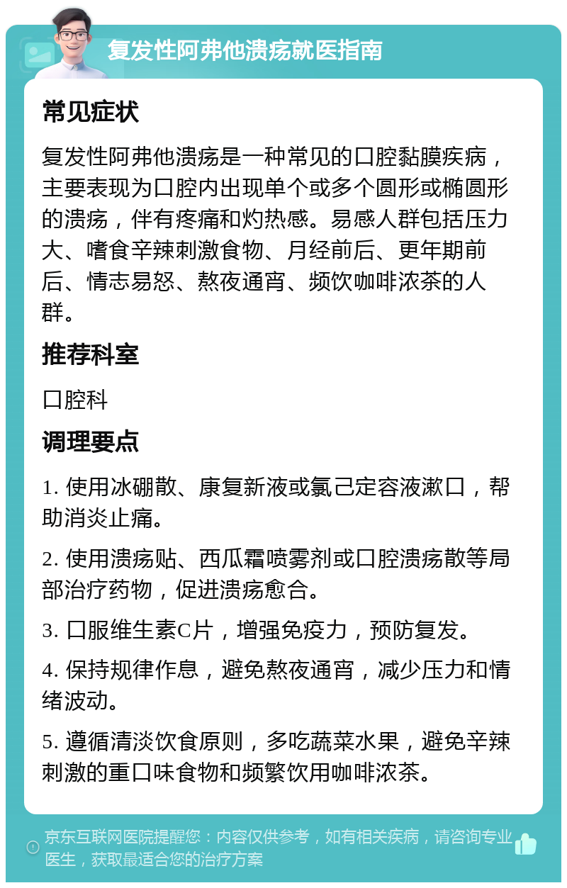 复发性阿弗他溃疡就医指南 常见症状 复发性阿弗他溃疡是一种常见的口腔黏膜疾病，主要表现为口腔内出现单个或多个圆形或椭圆形的溃疡，伴有疼痛和灼热感。易感人群包括压力大、嗜食辛辣刺激食物、月经前后、更年期前后、情志易怒、熬夜通宵、频饮咖啡浓茶的人群。 推荐科室 口腔科 调理要点 1. 使用冰硼散、康复新液或氯己定容液漱口，帮助消炎止痛。 2. 使用溃疡贴、西瓜霜喷雾剂或口腔溃疡散等局部治疗药物，促进溃疡愈合。 3. 口服维生素C片，增强免疫力，预防复发。 4. 保持规律作息，避免熬夜通宵，减少压力和情绪波动。 5. 遵循清淡饮食原则，多吃蔬菜水果，避免辛辣刺激的重口味食物和频繁饮用咖啡浓茶。