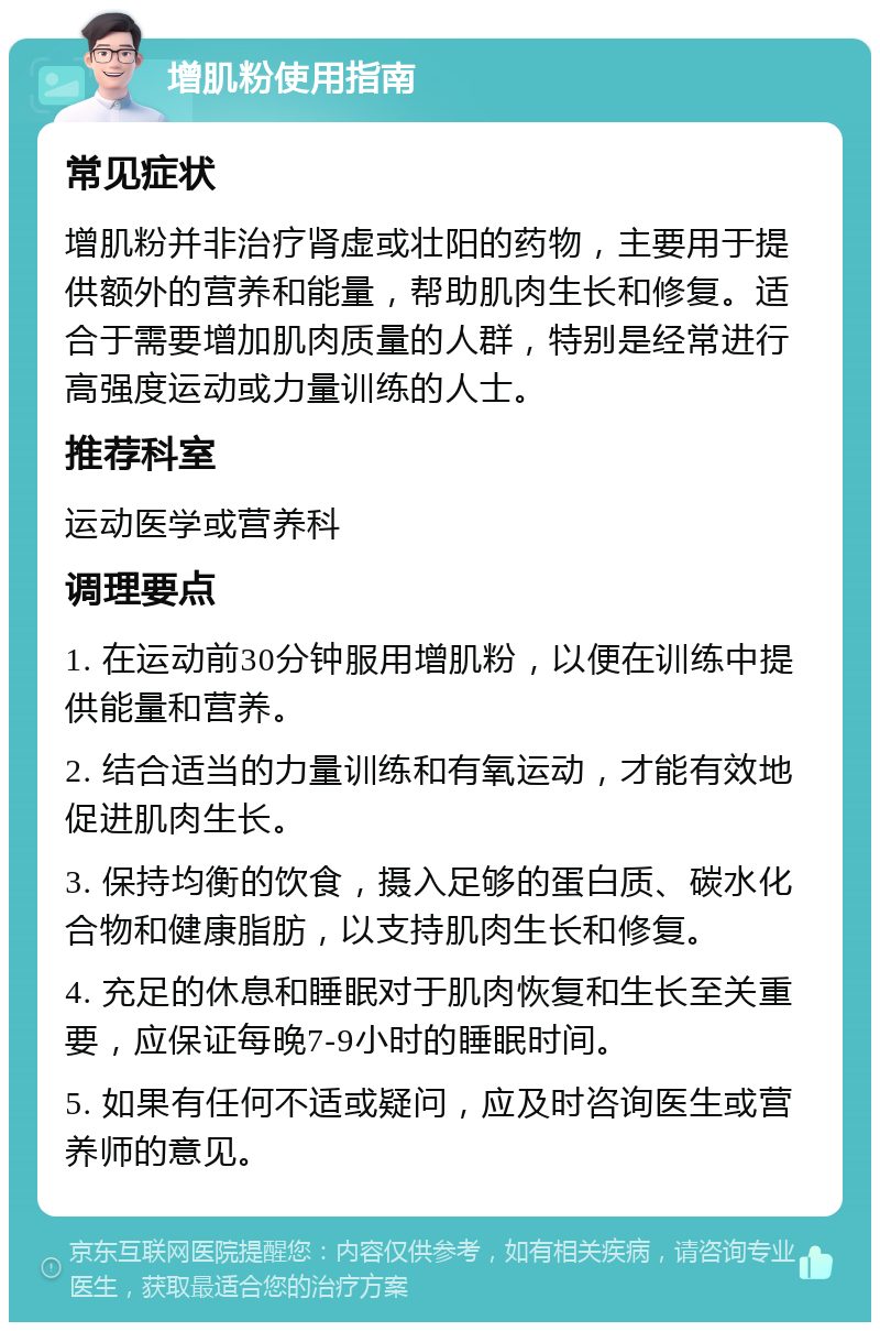 增肌粉使用指南 常见症状 增肌粉并非治疗肾虚或壮阳的药物，主要用于提供额外的营养和能量，帮助肌肉生长和修复。适合于需要增加肌肉质量的人群，特别是经常进行高强度运动或力量训练的人士。 推荐科室 运动医学或营养科 调理要点 1. 在运动前30分钟服用增肌粉，以便在训练中提供能量和营养。 2. 结合适当的力量训练和有氧运动，才能有效地促进肌肉生长。 3. 保持均衡的饮食，摄入足够的蛋白质、碳水化合物和健康脂肪，以支持肌肉生长和修复。 4. 充足的休息和睡眠对于肌肉恢复和生长至关重要，应保证每晚7-9小时的睡眠时间。 5. 如果有任何不适或疑问，应及时咨询医生或营养师的意见。