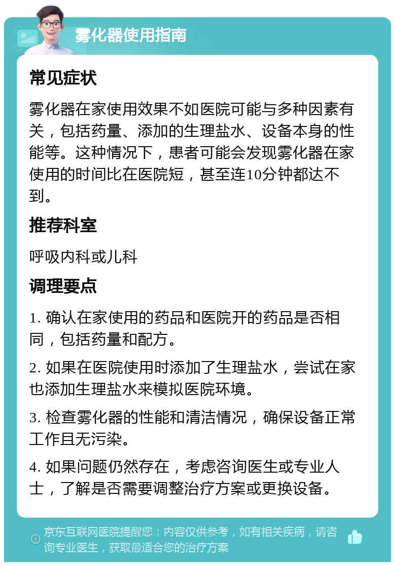 雾化器使用指南 常见症状 雾化器在家使用效果不如医院可能与多种因素有关，包括药量、添加的生理盐水、设备本身的性能等。这种情况下，患者可能会发现雾化器在家使用的时间比在医院短，甚至连10分钟都达不到。 推荐科室 呼吸内科或儿科 调理要点 1. 确认在家使用的药品和医院开的药品是否相同，包括药量和配方。 2. 如果在医院使用时添加了生理盐水，尝试在家也添加生理盐水来模拟医院环境。 3. 检查雾化器的性能和清洁情况，确保设备正常工作且无污染。 4. 如果问题仍然存在，考虑咨询医生或专业人士，了解是否需要调整治疗方案或更换设备。