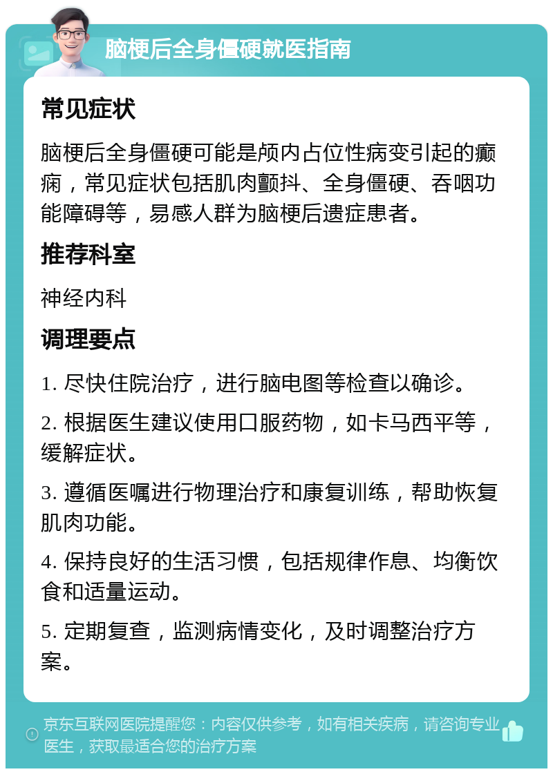 脑梗后全身僵硬就医指南 常见症状 脑梗后全身僵硬可能是颅内占位性病变引起的癫痫，常见症状包括肌肉颤抖、全身僵硬、吞咽功能障碍等，易感人群为脑梗后遗症患者。 推荐科室 神经内科 调理要点 1. 尽快住院治疗，进行脑电图等检查以确诊。 2. 根据医生建议使用口服药物，如卡马西平等，缓解症状。 3. 遵循医嘱进行物理治疗和康复训练，帮助恢复肌肉功能。 4. 保持良好的生活习惯，包括规律作息、均衡饮食和适量运动。 5. 定期复查，监测病情变化，及时调整治疗方案。