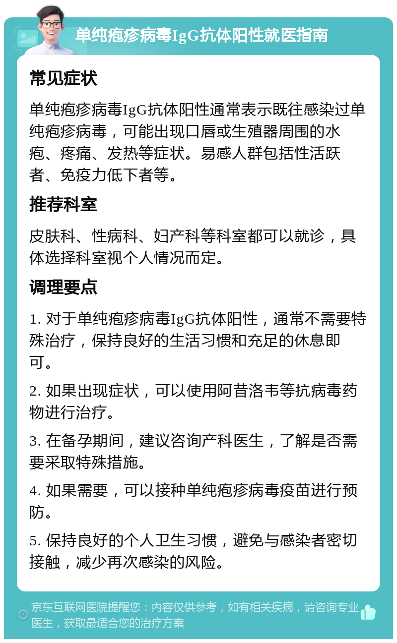 单纯疱疹病毒IgG抗体阳性就医指南 常见症状 单纯疱疹病毒IgG抗体阳性通常表示既往感染过单纯疱疹病毒，可能出现口唇或生殖器周围的水疱、疼痛、发热等症状。易感人群包括性活跃者、免疫力低下者等。 推荐科室 皮肤科、性病科、妇产科等科室都可以就诊，具体选择科室视个人情况而定。 调理要点 1. 对于单纯疱疹病毒IgG抗体阳性，通常不需要特殊治疗，保持良好的生活习惯和充足的休息即可。 2. 如果出现症状，可以使用阿昔洛韦等抗病毒药物进行治疗。 3. 在备孕期间，建议咨询产科医生，了解是否需要采取特殊措施。 4. 如果需要，可以接种单纯疱疹病毒疫苗进行预防。 5. 保持良好的个人卫生习惯，避免与感染者密切接触，减少再次感染的风险。