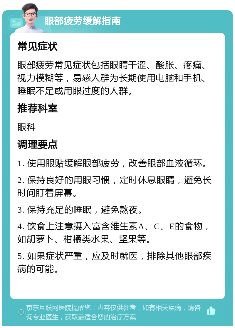 眼部疲劳缓解指南 常见症状 眼部疲劳常见症状包括眼睛干涩、酸胀、疼痛、视力模糊等，易感人群为长期使用电脑和手机、睡眠不足或用眼过度的人群。 推荐科室 眼科 调理要点 1. 使用眼贴缓解眼部疲劳，改善眼部血液循环。 2. 保持良好的用眼习惯，定时休息眼睛，避免长时间盯着屏幕。 3. 保持充足的睡眠，避免熬夜。 4. 饮食上注意摄入富含维生素A、C、E的食物，如胡萝卜、柑橘类水果、坚果等。 5. 如果症状严重，应及时就医，排除其他眼部疾病的可能。