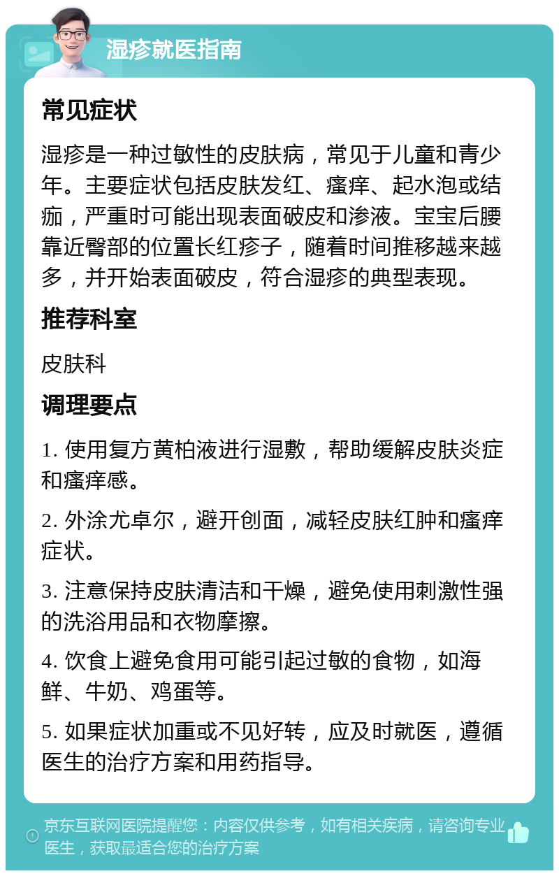 湿疹就医指南 常见症状 湿疹是一种过敏性的皮肤病，常见于儿童和青少年。主要症状包括皮肤发红、瘙痒、起水泡或结痂，严重时可能出现表面破皮和渗液。宝宝后腰靠近臀部的位置长红疹子，随着时间推移越来越多，并开始表面破皮，符合湿疹的典型表现。 推荐科室 皮肤科 调理要点 1. 使用复方黄柏液进行湿敷，帮助缓解皮肤炎症和瘙痒感。 2. 外涂尤卓尔，避开创面，减轻皮肤红肿和瘙痒症状。 3. 注意保持皮肤清洁和干燥，避免使用刺激性强的洗浴用品和衣物摩擦。 4. 饮食上避免食用可能引起过敏的食物，如海鲜、牛奶、鸡蛋等。 5. 如果症状加重或不见好转，应及时就医，遵循医生的治疗方案和用药指导。