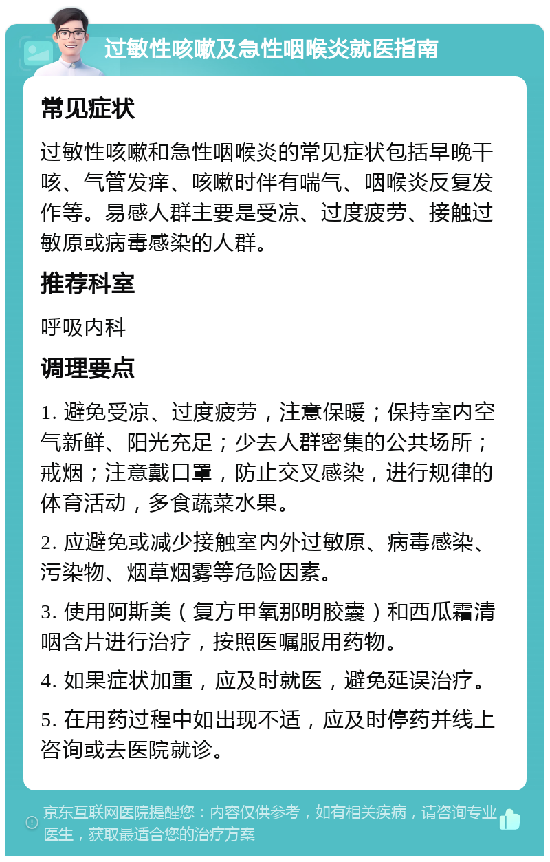 过敏性咳嗽及急性咽喉炎就医指南 常见症状 过敏性咳嗽和急性咽喉炎的常见症状包括早晚干咳、气管发痒、咳嗽时伴有喘气、咽喉炎反复发作等。易感人群主要是受凉、过度疲劳、接触过敏原或病毒感染的人群。 推荐科室 呼吸内科 调理要点 1. 避免受凉、过度疲劳，注意保暖；保持室内空气新鲜、阳光充足；少去人群密集的公共场所；戒烟；注意戴口罩，防止交叉感染，进行规律的体育活动，多食蔬菜水果。 2. 应避免或减少接触室内外过敏原、病毒感染、污染物、烟草烟雾等危险因素。 3. 使用阿斯美（复方甲氧那明胶囊）和西瓜霜清咽含片进行治疗，按照医嘱服用药物。 4. 如果症状加重，应及时就医，避免延误治疗。 5. 在用药过程中如出现不适，应及时停药并线上咨询或去医院就诊。