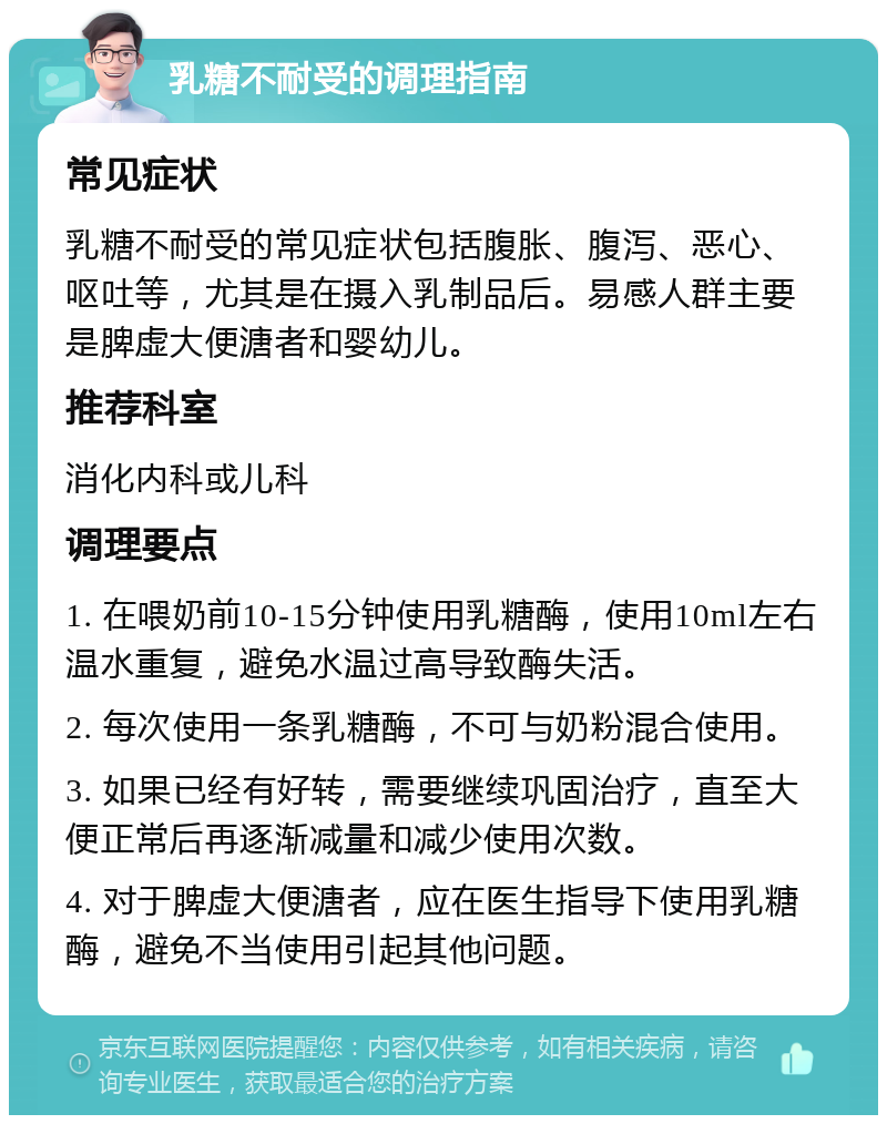 乳糖不耐受的调理指南 常见症状 乳糖不耐受的常见症状包括腹胀、腹泻、恶心、呕吐等，尤其是在摄入乳制品后。易感人群主要是脾虚大便溏者和婴幼儿。 推荐科室 消化内科或儿科 调理要点 1. 在喂奶前10-15分钟使用乳糖酶，使用10ml左右温水重复，避免水温过高导致酶失活。 2. 每次使用一条乳糖酶，不可与奶粉混合使用。 3. 如果已经有好转，需要继续巩固治疗，直至大便正常后再逐渐减量和减少使用次数。 4. 对于脾虚大便溏者，应在医生指导下使用乳糖酶，避免不当使用引起其他问题。