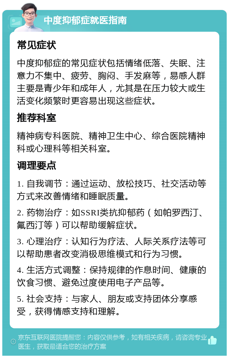 中度抑郁症就医指南 常见症状 中度抑郁症的常见症状包括情绪低落、失眠、注意力不集中、疲劳、胸闷、手发麻等，易感人群主要是青少年和成年人，尤其是在压力较大或生活变化频繁时更容易出现这些症状。 推荐科室 精神病专科医院、精神卫生中心、综合医院精神科或心理科等相关科室。 调理要点 1. 自我调节：通过运动、放松技巧、社交活动等方式来改善情绪和睡眠质量。 2. 药物治疗：如SSRI类抗抑郁药（如帕罗西汀、氟西汀等）可以帮助缓解症状。 3. 心理治疗：认知行为疗法、人际关系疗法等可以帮助患者改变消极思维模式和行为习惯。 4. 生活方式调整：保持规律的作息时间、健康的饮食习惯、避免过度使用电子产品等。 5. 社会支持：与家人、朋友或支持团体分享感受，获得情感支持和理解。