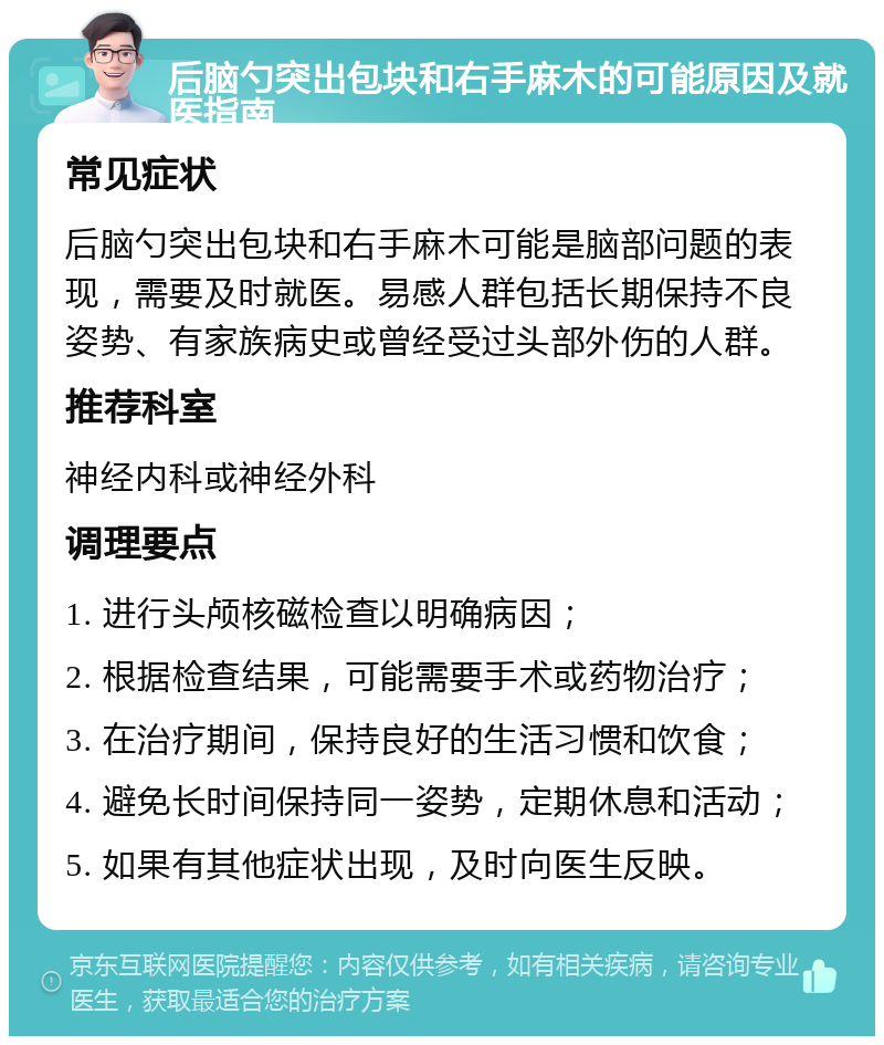 后脑勺突出包块和右手麻木的可能原因及就医指南 常见症状 后脑勺突出包块和右手麻木可能是脑部问题的表现，需要及时就医。易感人群包括长期保持不良姿势、有家族病史或曾经受过头部外伤的人群。 推荐科室 神经内科或神经外科 调理要点 1. 进行头颅核磁检查以明确病因； 2. 根据检查结果，可能需要手术或药物治疗； 3. 在治疗期间，保持良好的生活习惯和饮食； 4. 避免长时间保持同一姿势，定期休息和活动； 5. 如果有其他症状出现，及时向医生反映。