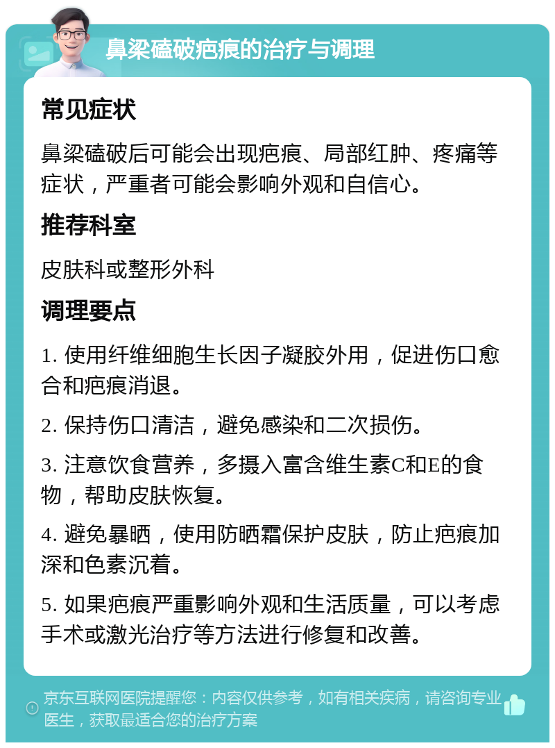 鼻梁磕破疤痕的治疗与调理 常见症状 鼻梁磕破后可能会出现疤痕、局部红肿、疼痛等症状，严重者可能会影响外观和自信心。 推荐科室 皮肤科或整形外科 调理要点 1. 使用纤维细胞生长因子凝胶外用，促进伤口愈合和疤痕消退。 2. 保持伤口清洁，避免感染和二次损伤。 3. 注意饮食营养，多摄入富含维生素C和E的食物，帮助皮肤恢复。 4. 避免暴晒，使用防晒霜保护皮肤，防止疤痕加深和色素沉着。 5. 如果疤痕严重影响外观和生活质量，可以考虑手术或激光治疗等方法进行修复和改善。