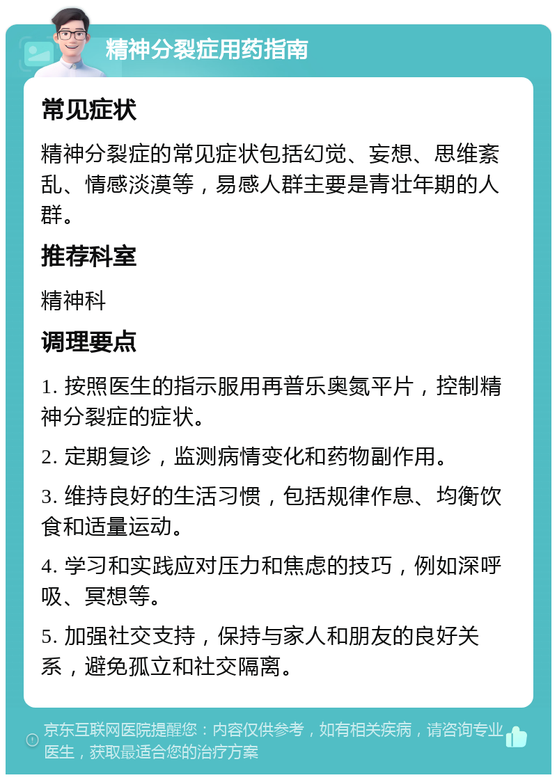 精神分裂症用药指南 常见症状 精神分裂症的常见症状包括幻觉、妄想、思维紊乱、情感淡漠等，易感人群主要是青壮年期的人群。 推荐科室 精神科 调理要点 1. 按照医生的指示服用再普乐奥氮平片，控制精神分裂症的症状。 2. 定期复诊，监测病情变化和药物副作用。 3. 维持良好的生活习惯，包括规律作息、均衡饮食和适量运动。 4. 学习和实践应对压力和焦虑的技巧，例如深呼吸、冥想等。 5. 加强社交支持，保持与家人和朋友的良好关系，避免孤立和社交隔离。