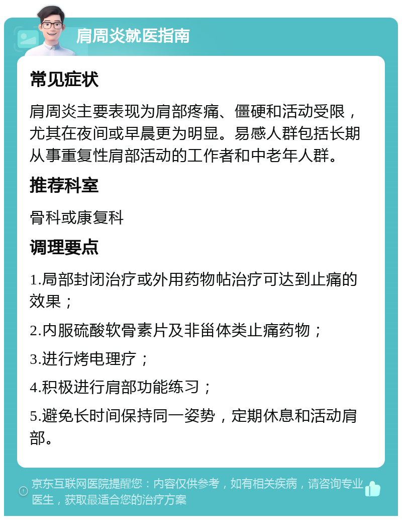 肩周炎就医指南 常见症状 肩周炎主要表现为肩部疼痛、僵硬和活动受限，尤其在夜间或早晨更为明显。易感人群包括长期从事重复性肩部活动的工作者和中老年人群。 推荐科室 骨科或康复科 调理要点 1.局部封闭治疗或外用药物帖治疗可达到止痛的效果； 2.内服硫酸软骨素片及非甾体类止痛药物； 3.进行烤电理疗； 4.积极进行肩部功能练习； 5.避免长时间保持同一姿势，定期休息和活动肩部。