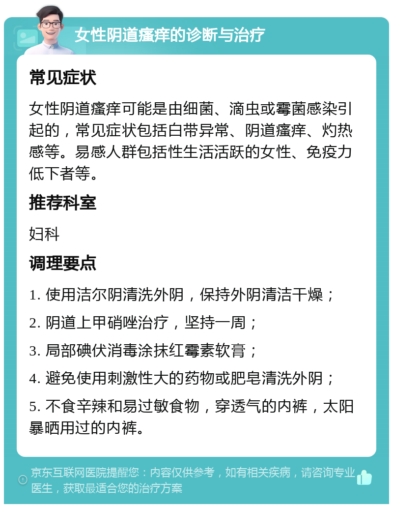 女性阴道瘙痒的诊断与治疗 常见症状 女性阴道瘙痒可能是由细菌、滴虫或霉菌感染引起的，常见症状包括白带异常、阴道瘙痒、灼热感等。易感人群包括性生活活跃的女性、免疫力低下者等。 推荐科室 妇科 调理要点 1. 使用洁尔阴清洗外阴，保持外阴清洁干燥； 2. 阴道上甲硝唑治疗，坚持一周； 3. 局部碘伏消毒涂抹红霉素软膏； 4. 避免使用刺激性大的药物或肥皂清洗外阴； 5. 不食辛辣和易过敏食物，穿透气的内裤，太阳暴晒用过的内裤。