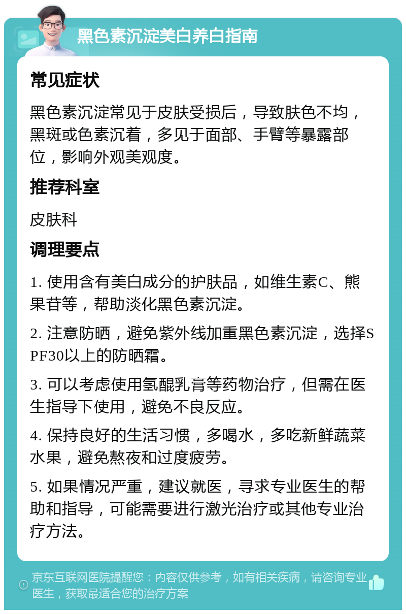 黑色素沉淀美白养白指南 常见症状 黑色素沉淀常见于皮肤受损后，导致肤色不均，黑斑或色素沉着，多见于面部、手臂等暴露部位，影响外观美观度。 推荐科室 皮肤科 调理要点 1. 使用含有美白成分的护肤品，如维生素C、熊果苷等，帮助淡化黑色素沉淀。 2. 注意防晒，避免紫外线加重黑色素沉淀，选择SPF30以上的防晒霜。 3. 可以考虑使用氢醌乳膏等药物治疗，但需在医生指导下使用，避免不良反应。 4. 保持良好的生活习惯，多喝水，多吃新鲜蔬菜水果，避免熬夜和过度疲劳。 5. 如果情况严重，建议就医，寻求专业医生的帮助和指导，可能需要进行激光治疗或其他专业治疗方法。