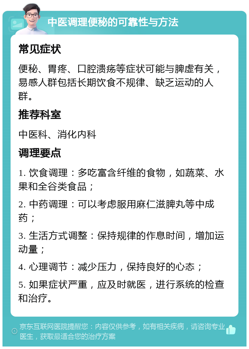 中医调理便秘的可靠性与方法 常见症状 便秘、胃疼、口腔溃疡等症状可能与脾虚有关，易感人群包括长期饮食不规律、缺乏运动的人群。 推荐科室 中医科、消化内科 调理要点 1. 饮食调理：多吃富含纤维的食物，如蔬菜、水果和全谷类食品； 2. 中药调理：可以考虑服用麻仁滋脾丸等中成药； 3. 生活方式调整：保持规律的作息时间，增加运动量； 4. 心理调节：减少压力，保持良好的心态； 5. 如果症状严重，应及时就医，进行系统的检查和治疗。