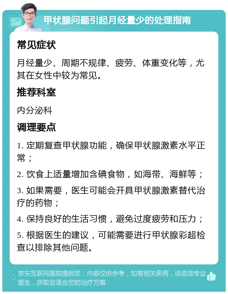 甲状腺问题引起月经量少的处理指南 常见症状 月经量少、周期不规律、疲劳、体重变化等，尤其在女性中较为常见。 推荐科室 内分泌科 调理要点 1. 定期复查甲状腺功能，确保甲状腺激素水平正常； 2. 饮食上适量增加含碘食物，如海带、海鲜等； 3. 如果需要，医生可能会开具甲状腺激素替代治疗的药物； 4. 保持良好的生活习惯，避免过度疲劳和压力； 5. 根据医生的建议，可能需要进行甲状腺彩超检查以排除其他问题。