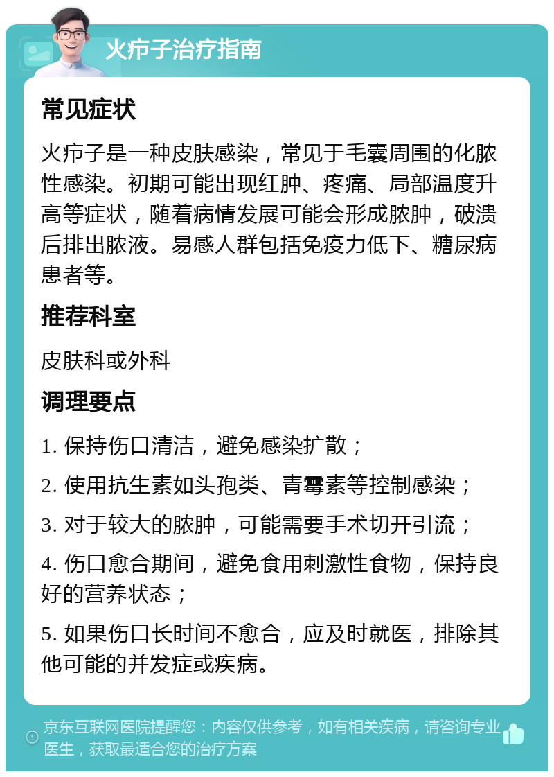 火疖子治疗指南 常见症状 火疖子是一种皮肤感染，常见于毛囊周围的化脓性感染。初期可能出现红肿、疼痛、局部温度升高等症状，随着病情发展可能会形成脓肿，破溃后排出脓液。易感人群包括免疫力低下、糖尿病患者等。 推荐科室 皮肤科或外科 调理要点 1. 保持伤口清洁，避免感染扩散； 2. 使用抗生素如头孢类、青霉素等控制感染； 3. 对于较大的脓肿，可能需要手术切开引流； 4. 伤口愈合期间，避免食用刺激性食物，保持良好的营养状态； 5. 如果伤口长时间不愈合，应及时就医，排除其他可能的并发症或疾病。