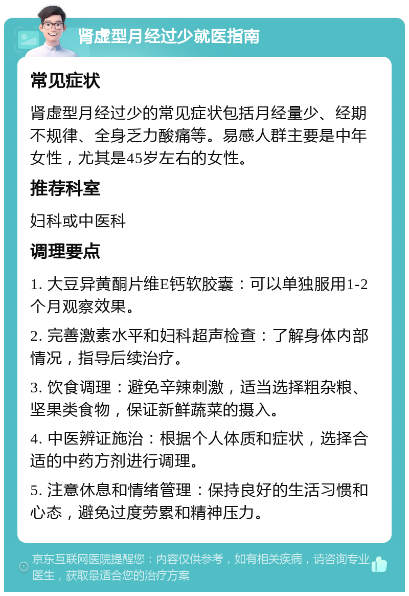 肾虚型月经过少就医指南 常见症状 肾虚型月经过少的常见症状包括月经量少、经期不规律、全身乏力酸痛等。易感人群主要是中年女性，尤其是45岁左右的女性。 推荐科室 妇科或中医科 调理要点 1. 大豆异黄酮片维E钙软胶囊：可以单独服用1-2个月观察效果。 2. 完善激素水平和妇科超声检查：了解身体内部情况，指导后续治疗。 3. 饮食调理：避免辛辣刺激，适当选择粗杂粮、坚果类食物，保证新鲜蔬菜的摄入。 4. 中医辨证施治：根据个人体质和症状，选择合适的中药方剂进行调理。 5. 注意休息和情绪管理：保持良好的生活习惯和心态，避免过度劳累和精神压力。