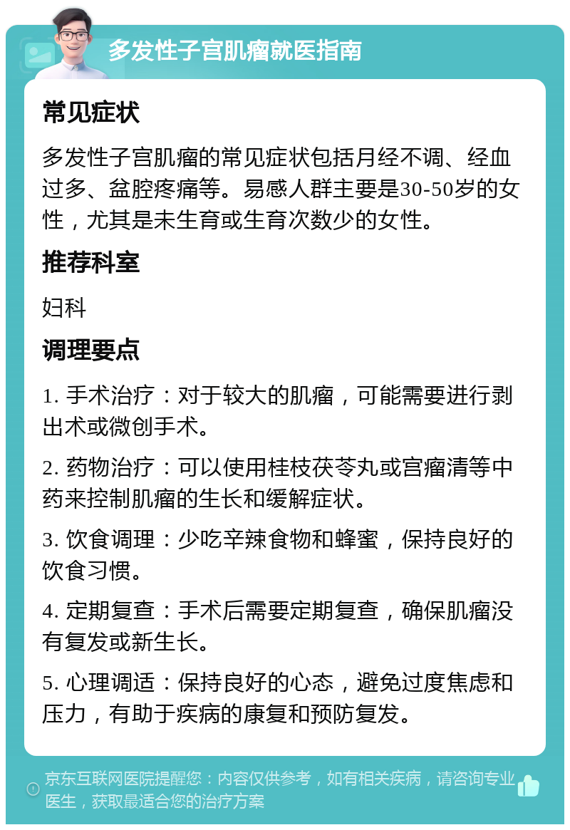 多发性子宫肌瘤就医指南 常见症状 多发性子宫肌瘤的常见症状包括月经不调、经血过多、盆腔疼痛等。易感人群主要是30-50岁的女性，尤其是未生育或生育次数少的女性。 推荐科室 妇科 调理要点 1. 手术治疗：对于较大的肌瘤，可能需要进行剥出术或微创手术。 2. 药物治疗：可以使用桂枝茯苓丸或宫瘤清等中药来控制肌瘤的生长和缓解症状。 3. 饮食调理：少吃辛辣食物和蜂蜜，保持良好的饮食习惯。 4. 定期复查：手术后需要定期复查，确保肌瘤没有复发或新生长。 5. 心理调适：保持良好的心态，避免过度焦虑和压力，有助于疾病的康复和预防复发。