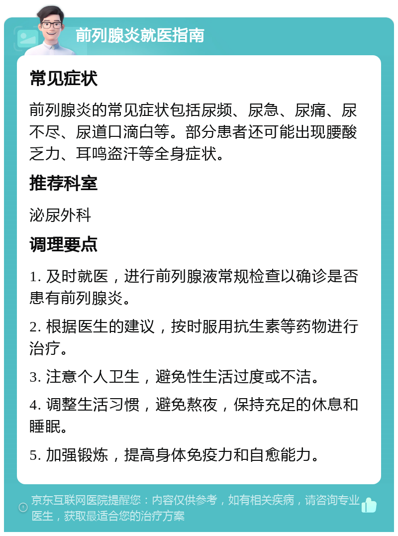 前列腺炎就医指南 常见症状 前列腺炎的常见症状包括尿频、尿急、尿痛、尿不尽、尿道口滴白等。部分患者还可能出现腰酸乏力、耳鸣盗汗等全身症状。 推荐科室 泌尿外科 调理要点 1. 及时就医，进行前列腺液常规检查以确诊是否患有前列腺炎。 2. 根据医生的建议，按时服用抗生素等药物进行治疗。 3. 注意个人卫生，避免性生活过度或不洁。 4. 调整生活习惯，避免熬夜，保持充足的休息和睡眠。 5. 加强锻炼，提高身体免疫力和自愈能力。