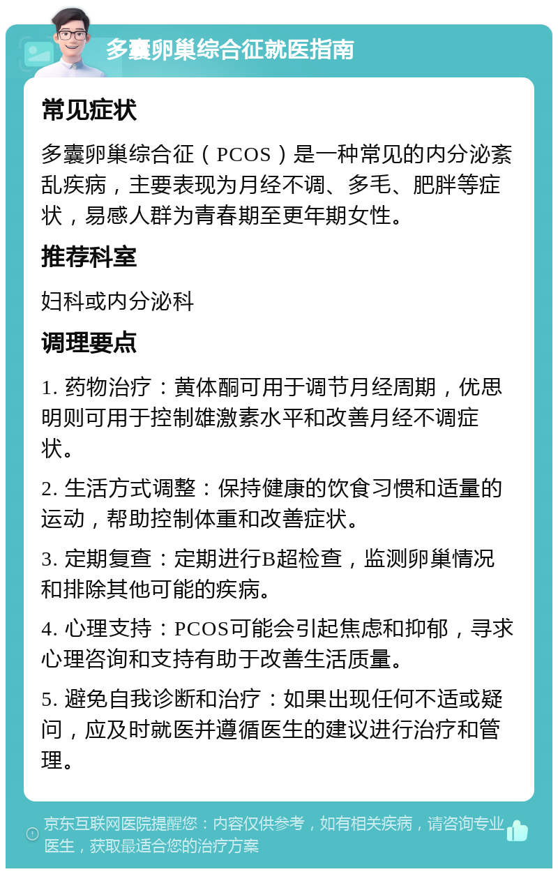 多囊卵巢综合征就医指南 常见症状 多囊卵巢综合征（PCOS）是一种常见的内分泌紊乱疾病，主要表现为月经不调、多毛、肥胖等症状，易感人群为青春期至更年期女性。 推荐科室 妇科或内分泌科 调理要点 1. 药物治疗：黄体酮可用于调节月经周期，优思明则可用于控制雄激素水平和改善月经不调症状。 2. 生活方式调整：保持健康的饮食习惯和适量的运动，帮助控制体重和改善症状。 3. 定期复查：定期进行B超检查，监测卵巢情况和排除其他可能的疾病。 4. 心理支持：PCOS可能会引起焦虑和抑郁，寻求心理咨询和支持有助于改善生活质量。 5. 避免自我诊断和治疗：如果出现任何不适或疑问，应及时就医并遵循医生的建议进行治疗和管理。