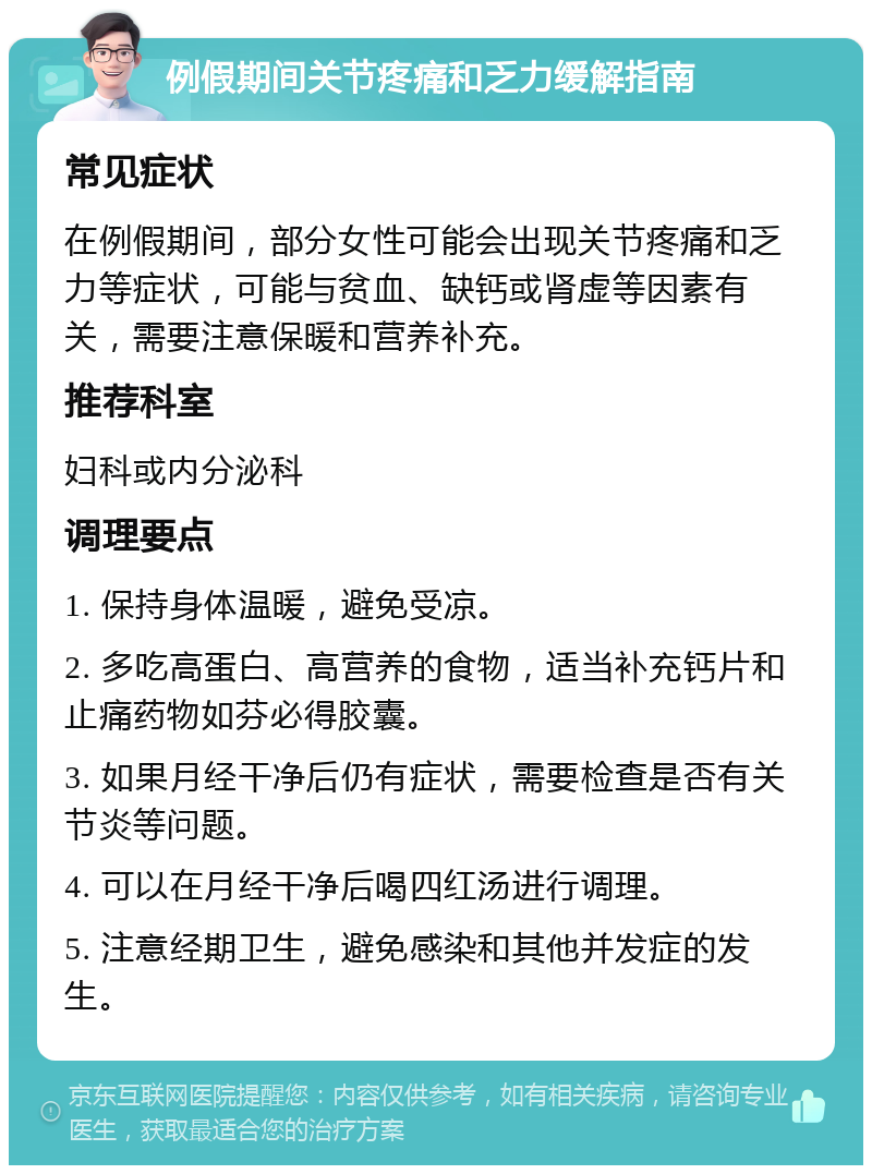 例假期间关节疼痛和乏力缓解指南 常见症状 在例假期间，部分女性可能会出现关节疼痛和乏力等症状，可能与贫血、缺钙或肾虚等因素有关，需要注意保暖和营养补充。 推荐科室 妇科或内分泌科 调理要点 1. 保持身体温暖，避免受凉。 2. 多吃高蛋白、高营养的食物，适当补充钙片和止痛药物如芬必得胶囊。 3. 如果月经干净后仍有症状，需要检查是否有关节炎等问题。 4. 可以在月经干净后喝四红汤进行调理。 5. 注意经期卫生，避免感染和其他并发症的发生。