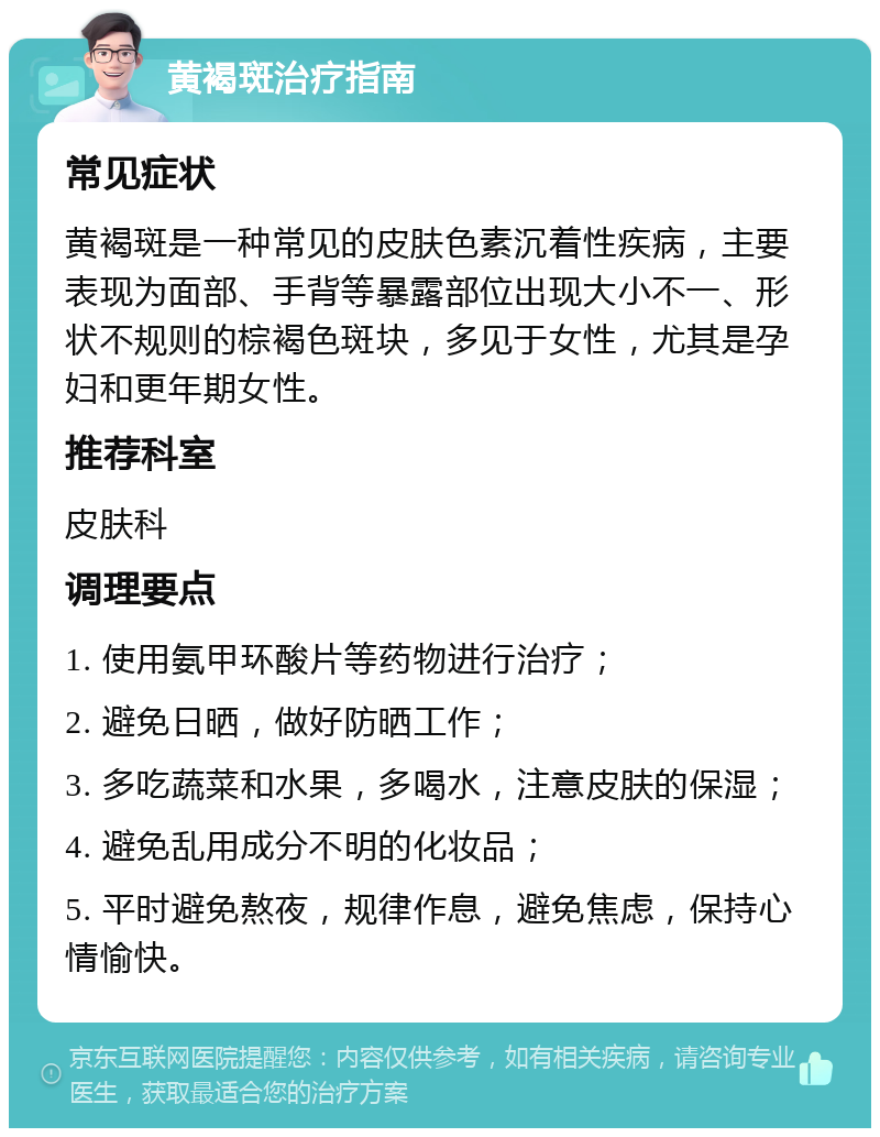 黄褐斑治疗指南 常见症状 黄褐斑是一种常见的皮肤色素沉着性疾病，主要表现为面部、手背等暴露部位出现大小不一、形状不规则的棕褐色斑块，多见于女性，尤其是孕妇和更年期女性。 推荐科室 皮肤科 调理要点 1. 使用氨甲环酸片等药物进行治疗； 2. 避免日晒，做好防晒工作； 3. 多吃蔬菜和水果，多喝水，注意皮肤的保湿； 4. 避免乱用成分不明的化妆品； 5. 平时避免熬夜，规律作息，避免焦虑，保持心情愉快。