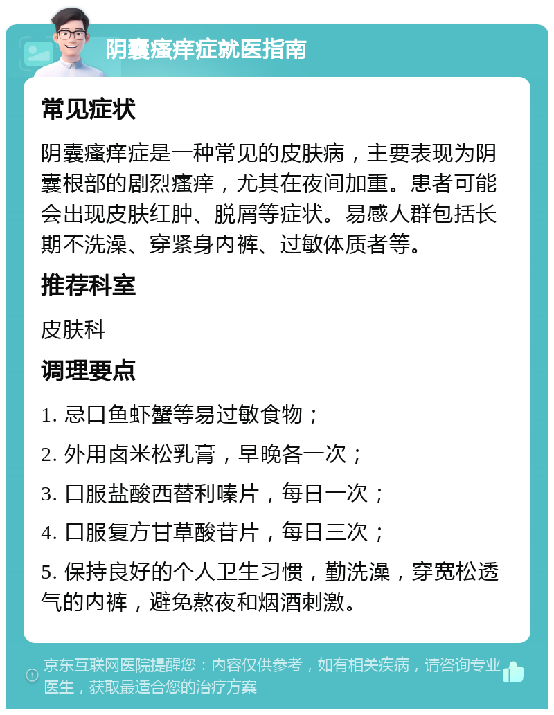 阴囊瘙痒症就医指南 常见症状 阴囊瘙痒症是一种常见的皮肤病，主要表现为阴囊根部的剧烈瘙痒，尤其在夜间加重。患者可能会出现皮肤红肿、脱屑等症状。易感人群包括长期不洗澡、穿紧身内裤、过敏体质者等。 推荐科室 皮肤科 调理要点 1. 忌口鱼虾蟹等易过敏食物； 2. 外用卤米松乳膏，早晚各一次； 3. 口服盐酸西替利嗪片，每日一次； 4. 口服复方甘草酸苷片，每日三次； 5. 保持良好的个人卫生习惯，勤洗澡，穿宽松透气的内裤，避免熬夜和烟酒刺激。