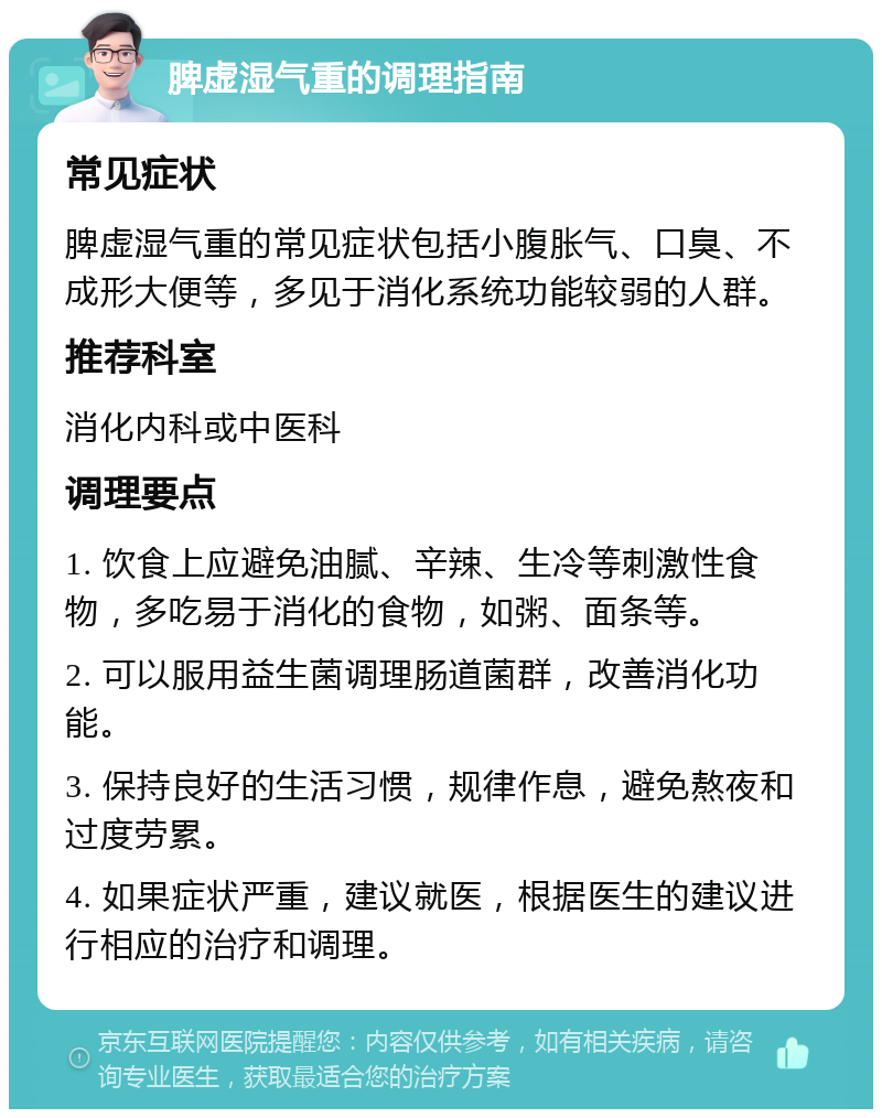 脾虚湿气重的调理指南 常见症状 脾虚湿气重的常见症状包括小腹胀气、口臭、不成形大便等，多见于消化系统功能较弱的人群。 推荐科室 消化内科或中医科 调理要点 1. 饮食上应避免油腻、辛辣、生冷等刺激性食物，多吃易于消化的食物，如粥、面条等。 2. 可以服用益生菌调理肠道菌群，改善消化功能。 3. 保持良好的生活习惯，规律作息，避免熬夜和过度劳累。 4. 如果症状严重，建议就医，根据医生的建议进行相应的治疗和调理。