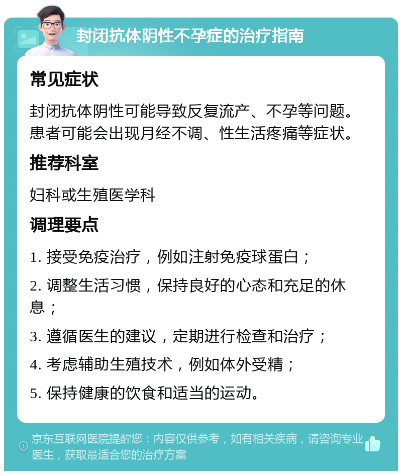 封闭抗体阴性不孕症的治疗指南 常见症状 封闭抗体阴性可能导致反复流产、不孕等问题。患者可能会出现月经不调、性生活疼痛等症状。 推荐科室 妇科或生殖医学科 调理要点 1. 接受免疫治疗，例如注射免疫球蛋白； 2. 调整生活习惯，保持良好的心态和充足的休息； 3. 遵循医生的建议，定期进行检查和治疗； 4. 考虑辅助生殖技术，例如体外受精； 5. 保持健康的饮食和适当的运动。