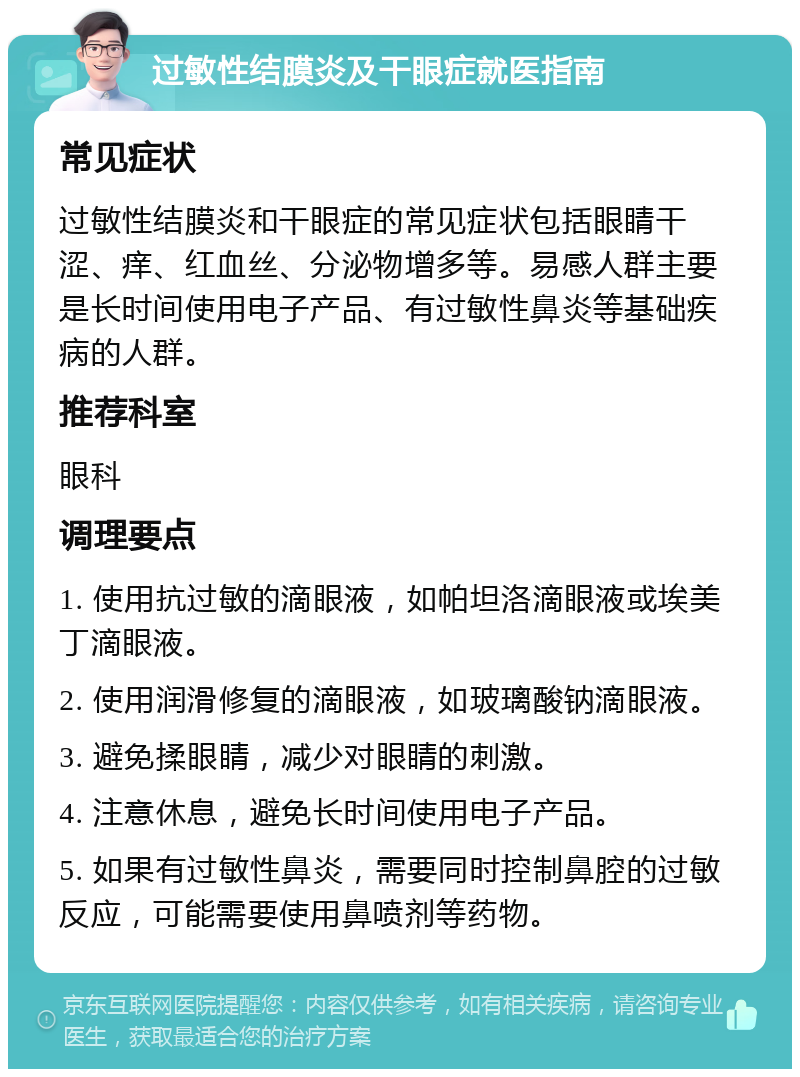 过敏性结膜炎及干眼症就医指南 常见症状 过敏性结膜炎和干眼症的常见症状包括眼睛干涩、痒、红血丝、分泌物增多等。易感人群主要是长时间使用电子产品、有过敏性鼻炎等基础疾病的人群。 推荐科室 眼科 调理要点 1. 使用抗过敏的滴眼液，如帕坦洛滴眼液或埃美丁滴眼液。 2. 使用润滑修复的滴眼液，如玻璃酸钠滴眼液。 3. 避免揉眼睛，减少对眼睛的刺激。 4. 注意休息，避免长时间使用电子产品。 5. 如果有过敏性鼻炎，需要同时控制鼻腔的过敏反应，可能需要使用鼻喷剂等药物。