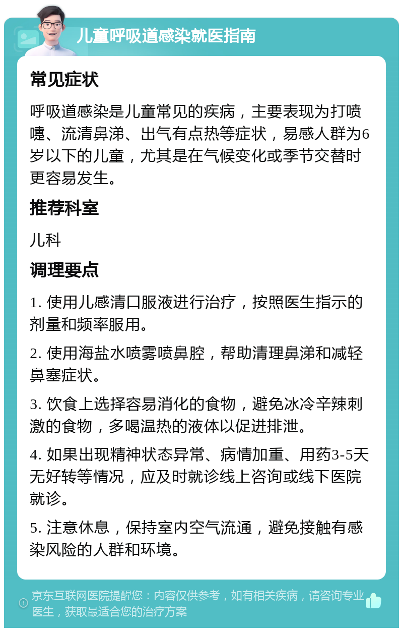 儿童呼吸道感染就医指南 常见症状 呼吸道感染是儿童常见的疾病，主要表现为打喷嚏、流清鼻涕、出气有点热等症状，易感人群为6岁以下的儿童，尤其是在气候变化或季节交替时更容易发生。 推荐科室 儿科 调理要点 1. 使用儿感清口服液进行治疗，按照医生指示的剂量和频率服用。 2. 使用海盐水喷雾喷鼻腔，帮助清理鼻涕和减轻鼻塞症状。 3. 饮食上选择容易消化的食物，避免冰冷辛辣刺激的食物，多喝温热的液体以促进排泄。 4. 如果出现精神状态异常、病情加重、用药3-5天无好转等情况，应及时就诊线上咨询或线下医院就诊。 5. 注意休息，保持室内空气流通，避免接触有感染风险的人群和环境。