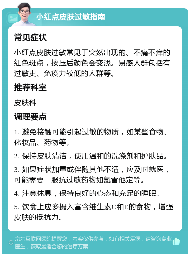 小红点皮肤过敏指南 常见症状 小红点皮肤过敏常见于突然出现的、不痛不痒的红色斑点，按压后颜色会变浅。易感人群包括有过敏史、免疫力较低的人群等。 推荐科室 皮肤科 调理要点 1. 避免接触可能引起过敏的物质，如某些食物、化妆品、药物等。 2. 保持皮肤清洁，使用温和的洗涤剂和护肤品。 3. 如果症状加重或伴随其他不适，应及时就医，可能需要口服抗过敏药物如氯雷他定等。 4. 注意休息，保持良好的心态和充足的睡眠。 5. 饮食上应多摄入富含维生素C和E的食物，增强皮肤的抵抗力。