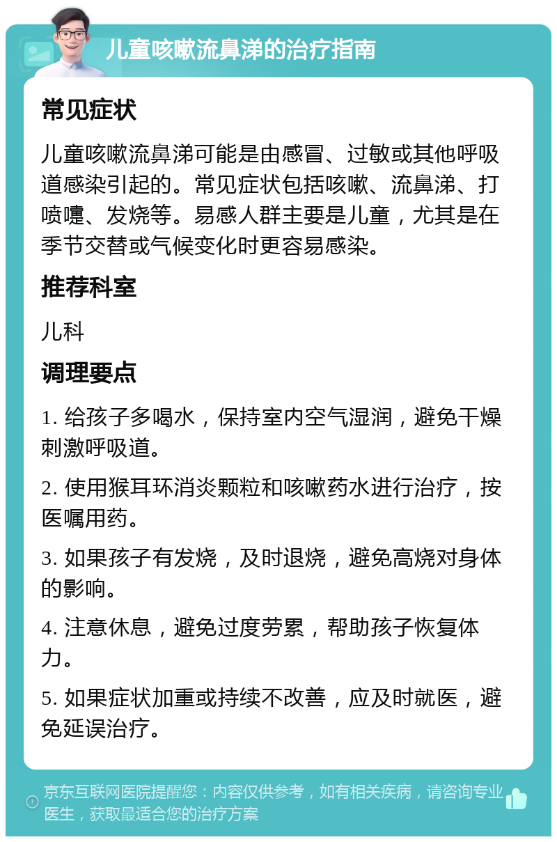 儿童咳嗽流鼻涕的治疗指南 常见症状 儿童咳嗽流鼻涕可能是由感冒、过敏或其他呼吸道感染引起的。常见症状包括咳嗽、流鼻涕、打喷嚏、发烧等。易感人群主要是儿童，尤其是在季节交替或气候变化时更容易感染。 推荐科室 儿科 调理要点 1. 给孩子多喝水，保持室内空气湿润，避免干燥刺激呼吸道。 2. 使用猴耳环消炎颗粒和咳嗽药水进行治疗，按医嘱用药。 3. 如果孩子有发烧，及时退烧，避免高烧对身体的影响。 4. 注意休息，避免过度劳累，帮助孩子恢复体力。 5. 如果症状加重或持续不改善，应及时就医，避免延误治疗。